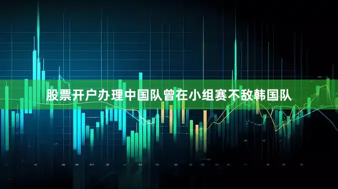 股票开户办理中国队曾在小组赛不敌韩国队