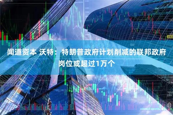 闻道资本 沃特：特朗普政府计划削减的联邦政府岗位或超过1万个