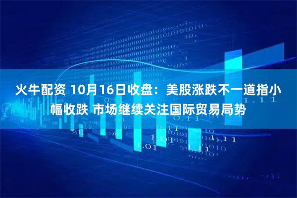 火牛配资 10月16日收盘：美股涨跌不一道指小幅收跌 市场继续关注国际贸易局势