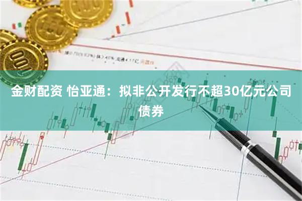金财配资 怡亚通：拟非公开发行不超30亿元公司债券