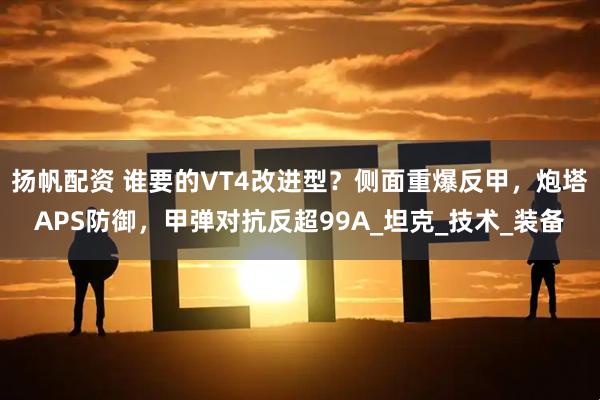 扬帆配资 谁要的VT4改进型?侧面重爆反甲,炮塔APS防御,甲弹对抗反超99A_坦克_技术_装备