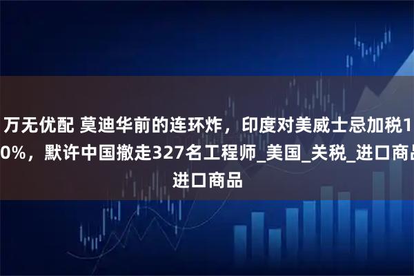 万无优配 莫迪华前的连环炸,印度对美威士忌加税150%,默许中国撤走327名工程师_美国_关税_进口商品