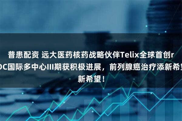 普患配资 远大医药核药战略伙伴Telix全球首创rADC国际多中心III期获积极进展，前列腺癌治疗添新希望！