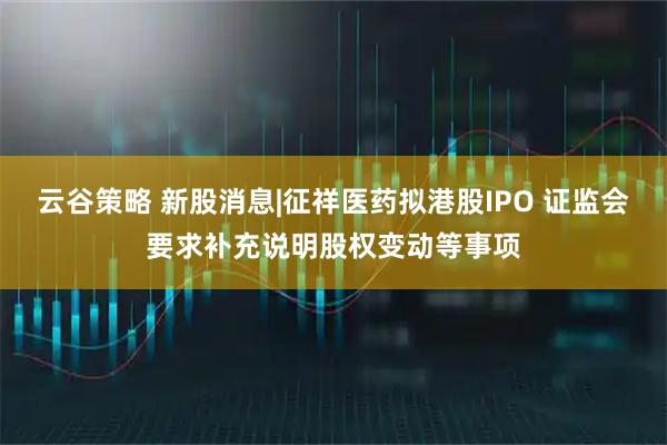 云谷策略 新股消息|征祥医药拟港股IPO 证监会要求补充说明股权变动等事项