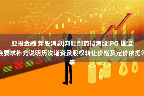 亚投金融 新股消息|邦顺制药拟港股IPO 证监会要求补充说明历次增资及股权转让价格及定价依据等