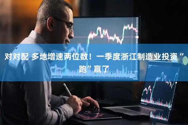 对对配 多地增速两位数！一季度浙江制造业投资“跑”赢了
