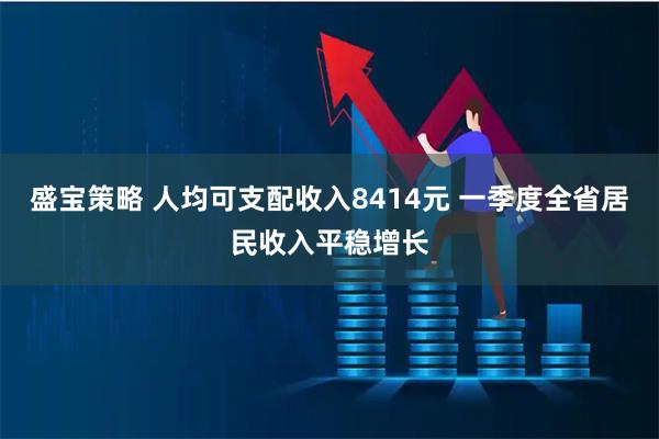 盛宝策略 人均可支配收入8414元 一季度全省居民收入平稳增长