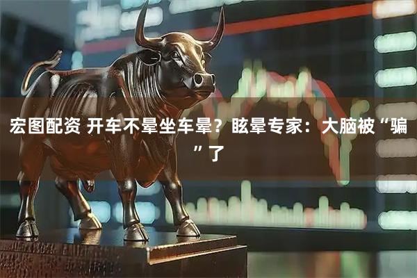 宏图配资 开车不晕坐车晕？眩晕专家：大脑被“骗”了