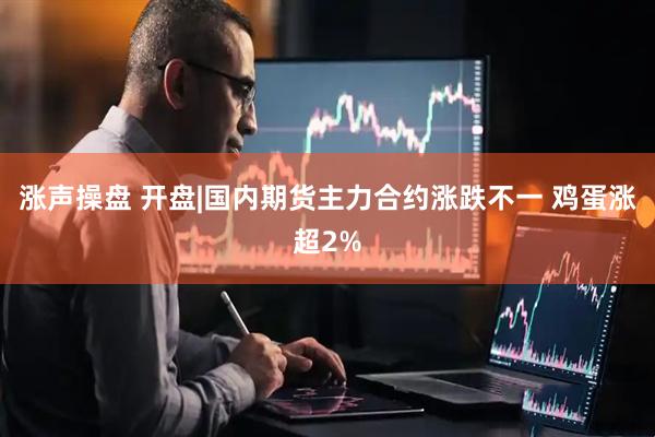 涨声操盘 开盘|国内期货主力合约涨跌不一 鸡蛋涨超2%