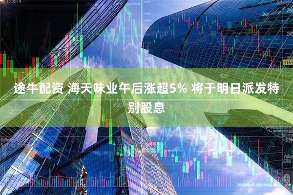 途牛配资 海天味业午后涨超5% 将于明日派发特别股息