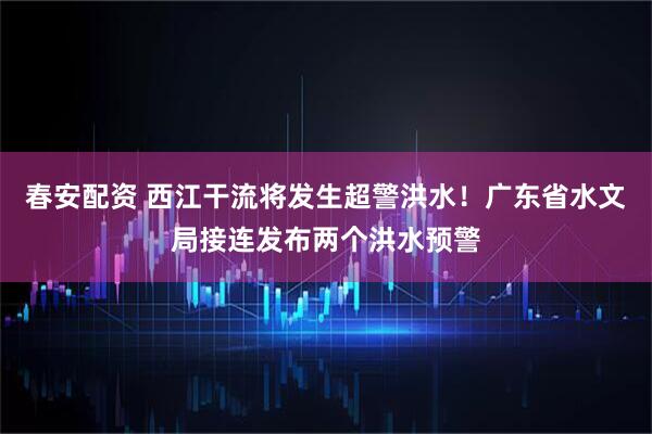 春安配资 西江干流将发生超警洪水!广东省水文局接连发布两个洪水预警