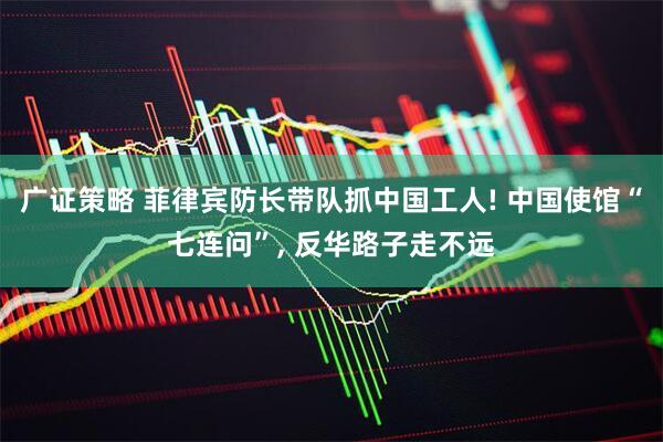 广证策略 菲律宾防长带队抓中国工人! 中国使馆“七连问”, 反华路子走不远